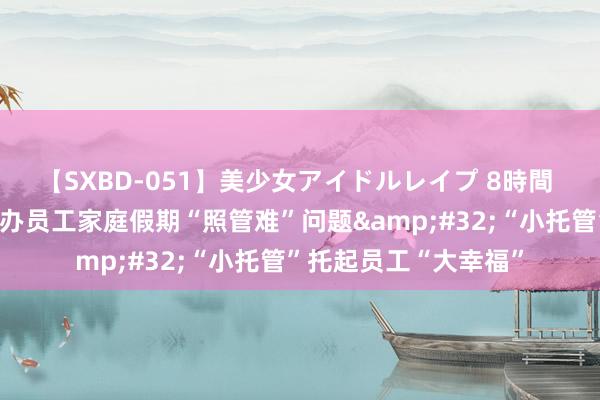 【SXBD-051】美少女アイドルレイプ 8時間 云南红河州总工会惩办员工家庭假期“照管难”问题&#32;“小托管”托起员工“大幸福”