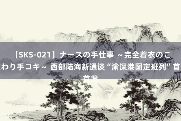 【SKS-021】ナースの手仕事 ～完全着衣のこだわり手コキ～ 西部陆海新通谈“渝深港图定班列”首发