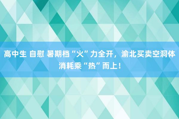 高中生 自慰 暑期档“火”力全开，渝北买卖空洞体消耗乘“热”而上！