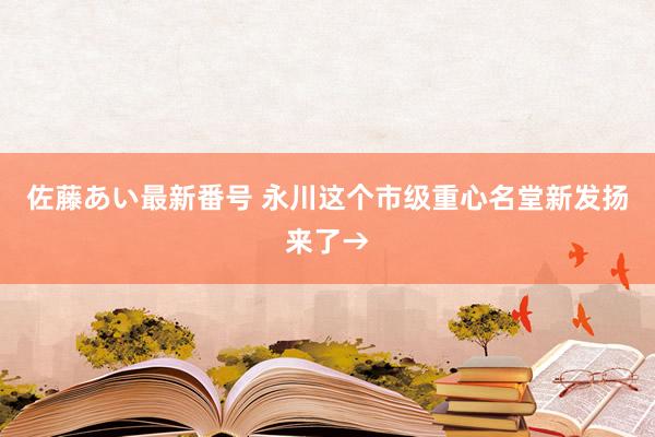 佐藤あい最新番号 永川这个市级重心名堂新发扬来了→