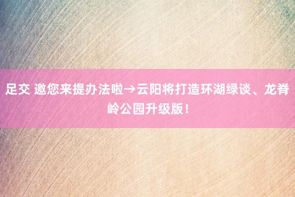 足交 邀您来提办法啦→云阳将打造环湖绿谈、龙脊岭公园升级版！