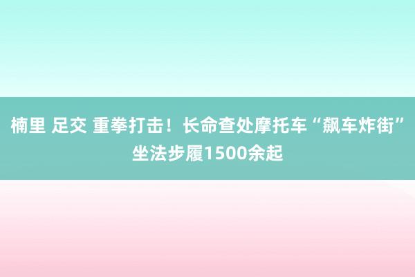 楠里 足交 重拳打击！长命查处摩托车“飙车炸街”坐法步履1500余起