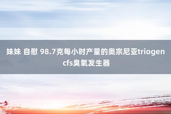 妹妹 自慰 98.7克每小时产量的奥宗尼亚triogen cfs臭氧发生器