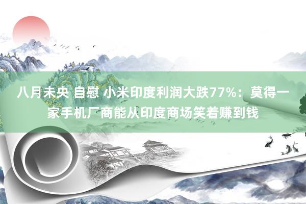 八月未央 自慰 小米印度利润大跌77%：莫得一家手机厂商能从印度商场笑着赚到钱