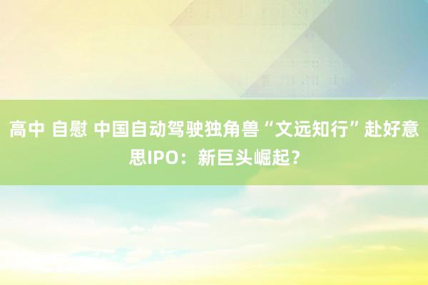 高中 自慰 中国自动驾驶独角兽“文远知行”赴好意思IPO：新巨头崛起？