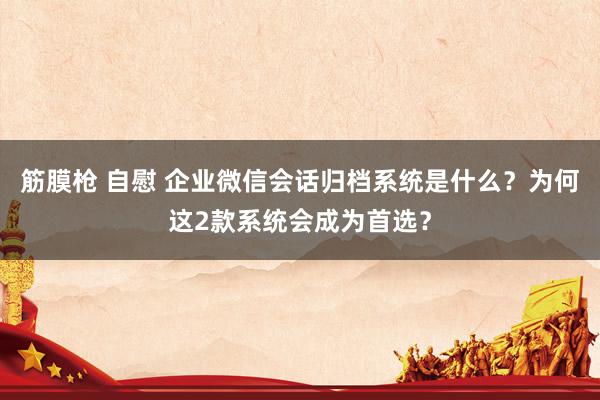 筋膜枪 自慰 企业微信会话归档系统是什么？为何这2款系统会成为首选？