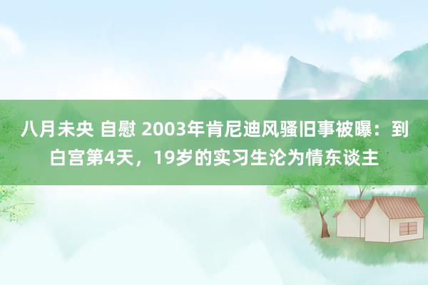 八月未央 自慰 2003年肯尼迪风骚旧事被曝：到白宫第4天，19岁的实习生沦为情东谈主