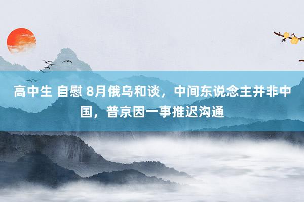 高中生 自慰 8月俄乌和谈，中间东说念主并非中国，普京因一事推迟沟通