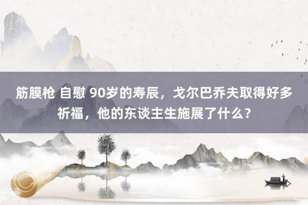 筋膜枪 自慰 90岁的寿辰，戈尔巴乔夫取得好多祈福，他的东谈主生施展了什么？