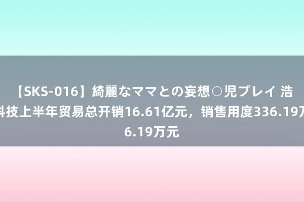 【SKS-016】綺麗なママとの妄想○児プレイ 浩通科技上半年贸易总开销16.61亿元，销售用度336.19万元