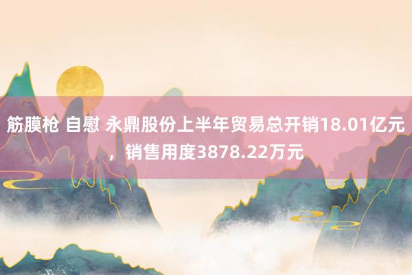 筋膜枪 自慰 永鼎股份上半年贸易总开销18.01亿元，销售用度3878.22万元