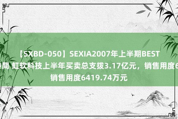 【SXBD-050】SEXIA2007年上半期BEST 全35作品8時間 虹软科技上半年买卖总支拨3.17亿元，销售用度6419.74万元