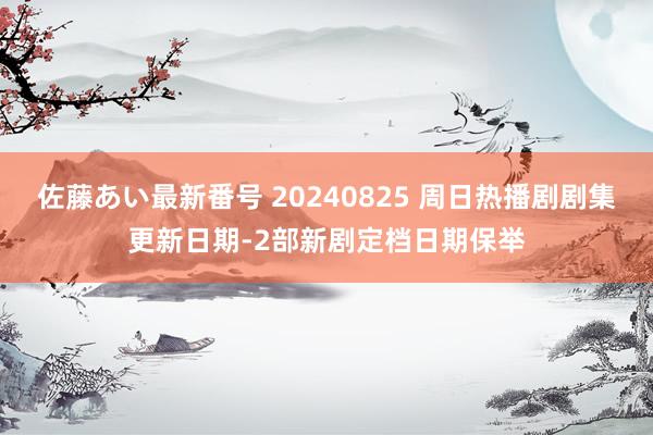 佐藤あい最新番号 20240825 周日热播剧剧集更新日期-2部新剧定档日期保举