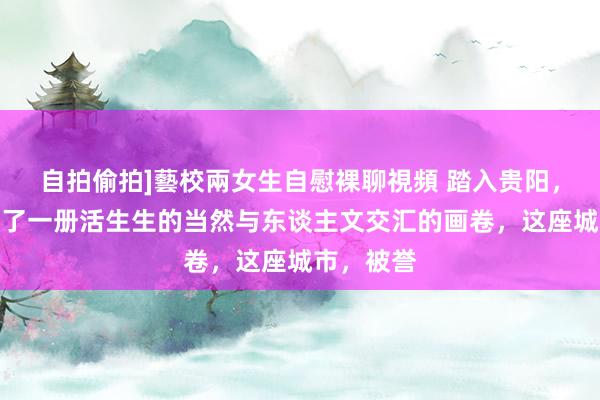 自拍偷拍]藝校兩女生自慰裸聊視頻 踏入贵阳，就像掀开了一册活生生的当然与东谈主文交汇的画卷，这座城市，被誉