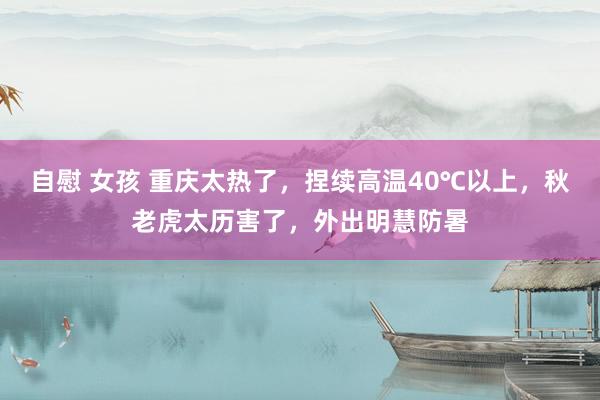 自慰 女孩 重庆太热了，捏续高温40℃以上，秋老虎太历害了，外出明慧防暑