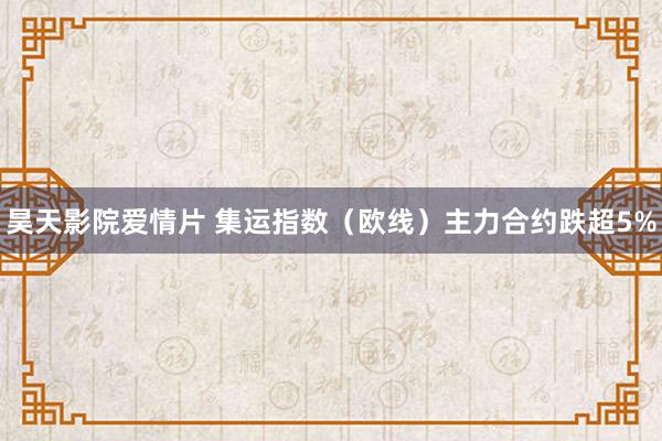 昊天影院爱情片 集运指数（欧线）主力合约跌超5%