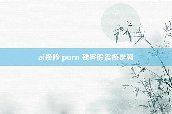 ai换脸 porn 残害股震撼走强