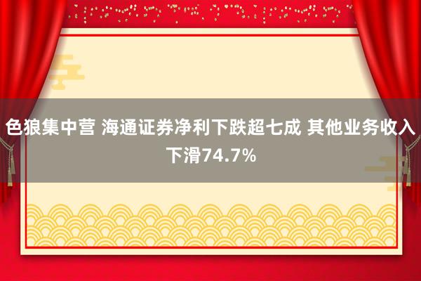 色狼集中营 海通证券净利下跌超七成 其他业务收入下滑74.7%