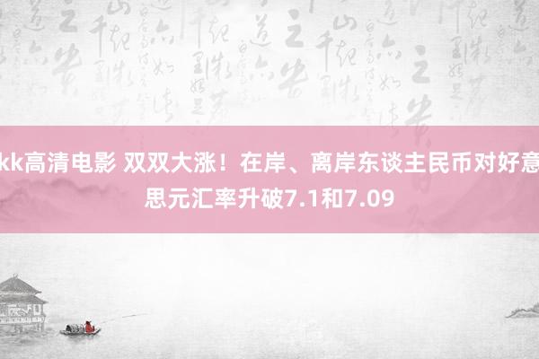 kk高清电影 双双大涨！在岸、离岸东谈主民币对好意思元汇率升破7.1和7.09