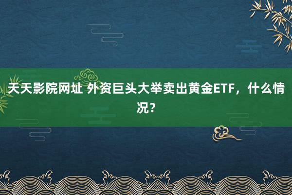 天天影院网址 外资巨头大举卖出黄金ETF，什么情况？