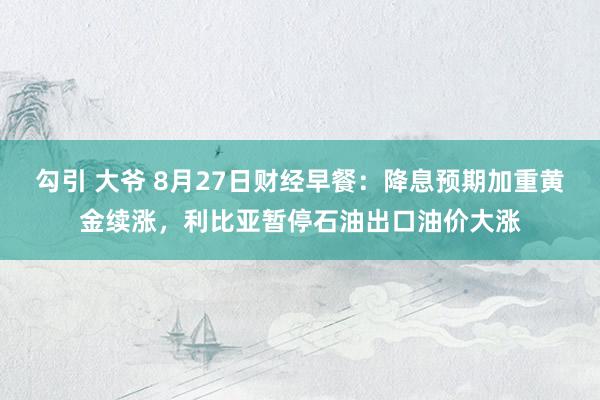 勾引 大爷 8月27日财经早餐：降息预期加重黄金续涨，利比亚暂停石油出口油价大涨