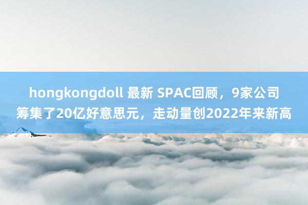 hongkongdoll 最新 SPAC回顾，9家公司筹集了20亿好意思元，走动量创2022年来新高