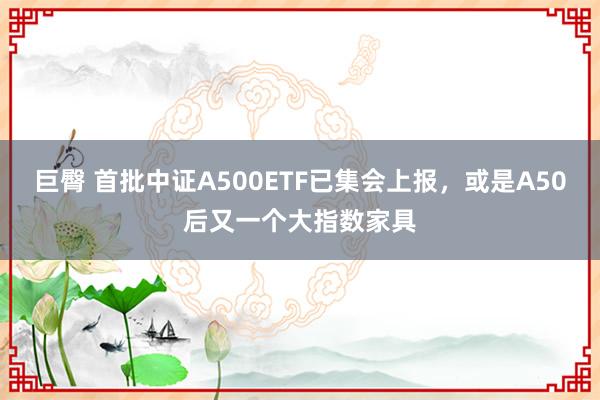 巨臀 首批中证A500ETF已集会上报，或是A50后又一个大指数家具