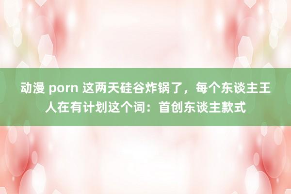 动漫 porn 这两天硅谷炸锅了，每个东谈主王人在有计划这个词：首创东谈主款式