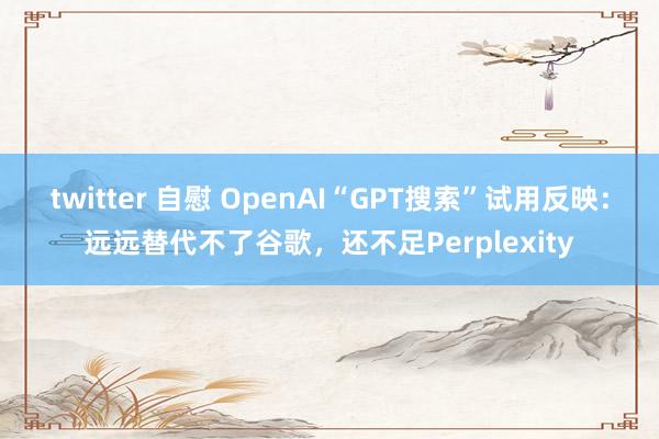 twitter 自慰 OpenAI“GPT搜索”试用反映：远远替代不了谷歌，还不足Perplexity