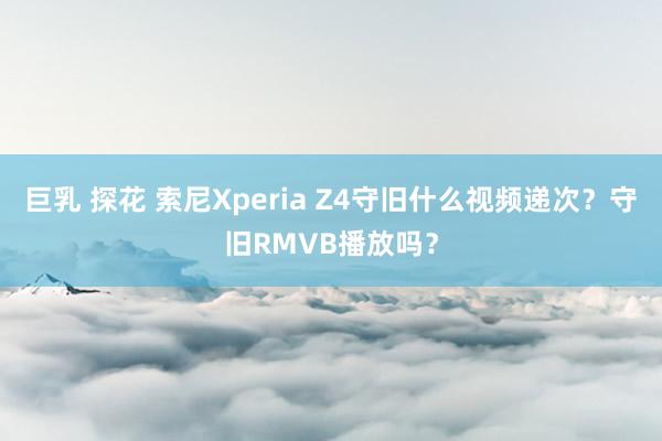 巨乳 探花 索尼Xperia Z4守旧什么视频递次？守旧RMVB播放吗？