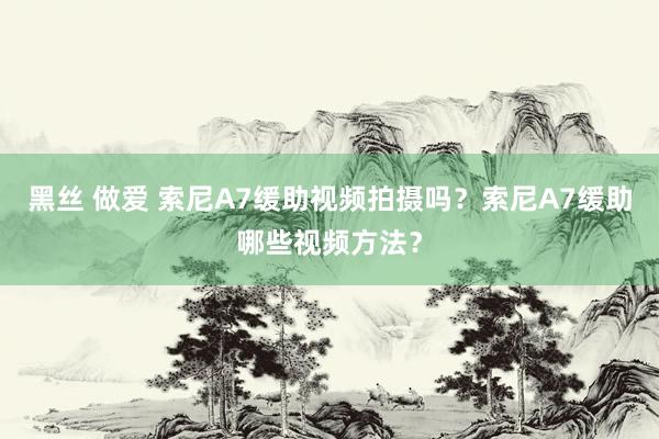 黑丝 做爱 索尼A7缓助视频拍摄吗？索尼A7缓助哪些视频方法？