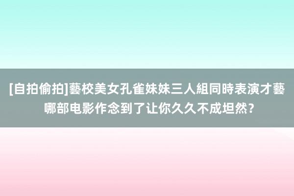 [自拍偷拍]藝校美女孔雀妹妹三人組同時表演才藝 哪部电影作念到了让你久久不成坦然？