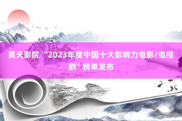 昊天影院 “2023年度中国十大影响力电影/电视剧”榜单发布