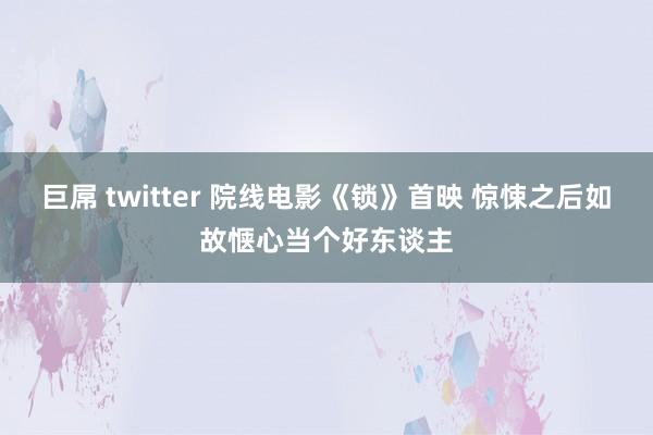 巨屌 twitter 院线电影《锁》首映 惊悚之后如故惬心当个好东谈主