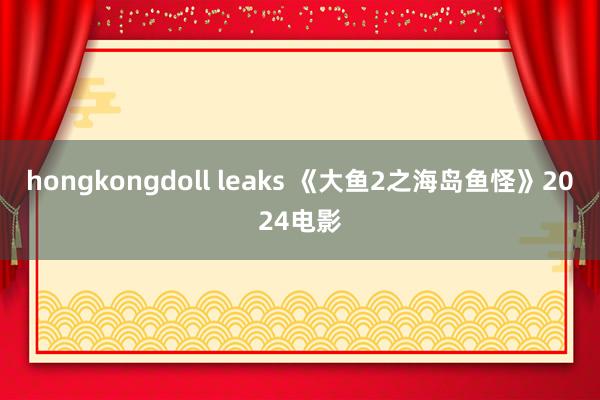 hongkongdoll leaks 《大鱼2之海岛鱼怪》2024电影