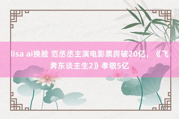 lisa ai换脸 范丞丞主演电影票房破20亿，《飞奔东谈主生2》孝敬5亿