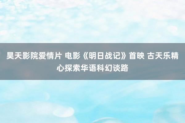 昊天影院爱情片 电影《明日战记》首映 古天乐精心探索华语科幻谈路