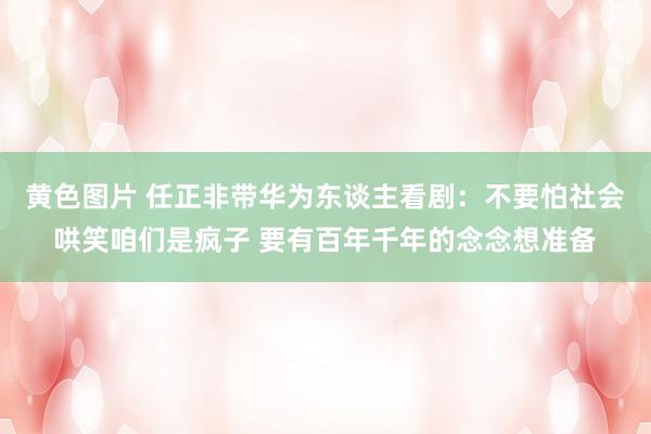 黄色图片 任正非带华为东谈主看剧：不要怕社会哄笑咱们是疯子 要有百年千年的念念想准备