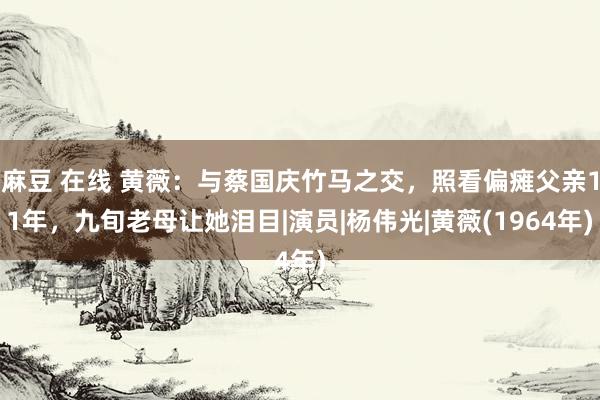 麻豆 在线 黄薇：与蔡国庆竹马之交，照看偏瘫父亲11年，九旬老母让她泪目|演员|杨伟光|黄薇(1964年)