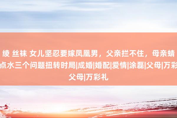 绫 丝袜 女儿坚忍要嫁凤凰男，父亲拦不住，母亲蜻蜓点水三个问题扭转时局|成婚|婚配|爱情|涂磊|父母|万彩礼