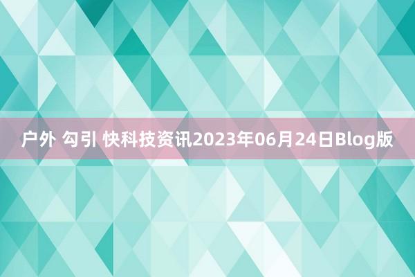 户外 勾引 快科技资讯2023年06月24日Blog版