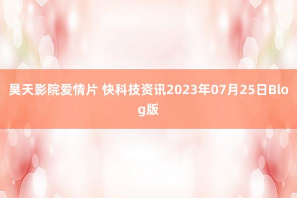 昊天影院爱情片 快科技资讯2023年07月25日Blog版