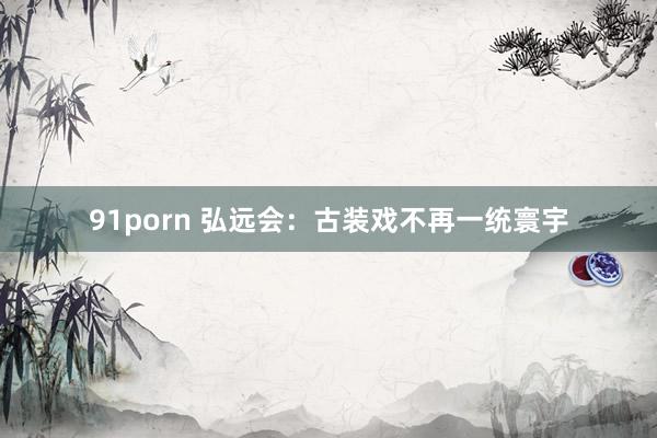 91porn 弘远会：古装戏不再一统寰宇