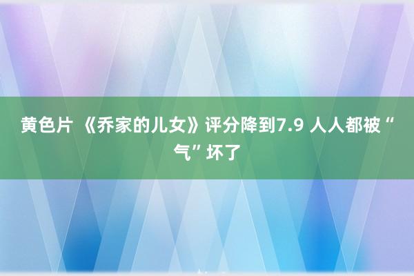 黄色片 《乔家的儿女》评分降到7.9 人人都被“气”坏了