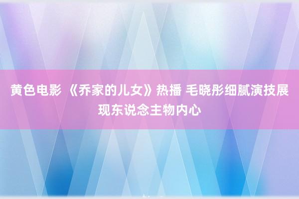 黄色电影 《乔家的儿女》热播 毛晓彤细腻演技展现东说念主物内心