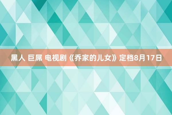 黑人 巨屌 电视剧《乔家的儿女》定档8月17日