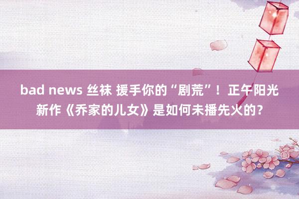 bad news 丝袜 援手你的“剧荒”！正午阳光新作《乔家的儿女》是如何未播先火的？