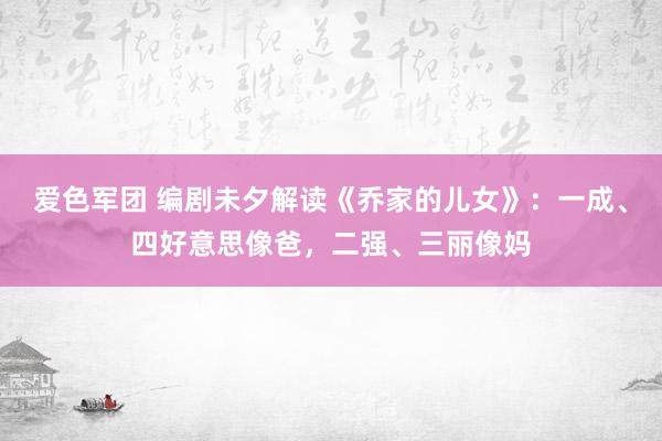 爱色军团 编剧未夕解读《乔家的儿女》：一成、四好意思像爸，二强、三丽像妈