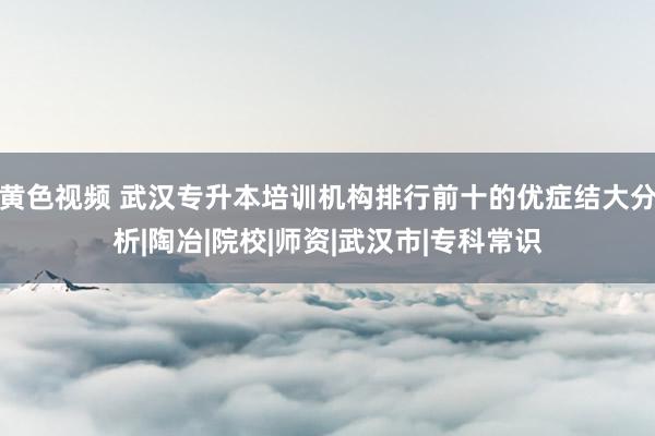 黄色视频 武汉专升本培训机构排行前十的优症结大分析|陶冶|院校|师资|武汉市|专科常识