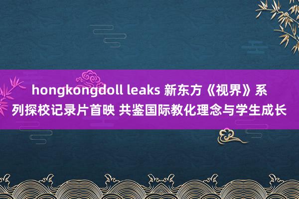 hongkongdoll leaks 新东方《视界》系列探校记录片首映 共鉴国际教化理念与学生成长